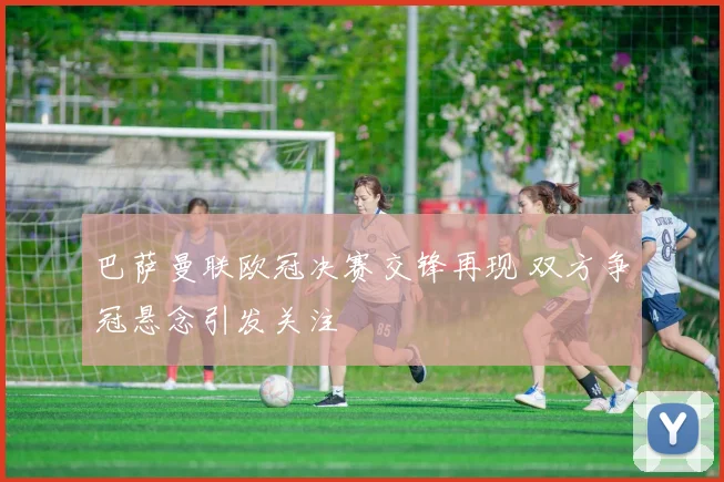 巴萨曼联欧冠决赛交锋再现 双方争冠悬念引发关注