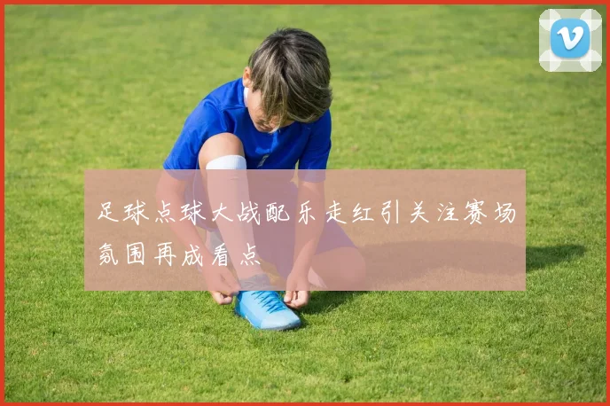足球点球大战配乐走红引关注赛场氛围再成看点