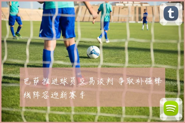 巴萨推进球员交易谈判 争取补强锋线阵容迎新赛季