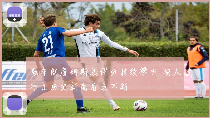 勒布朗詹姆斯总得分持续攀升 湖人冲击历史新高看点不断