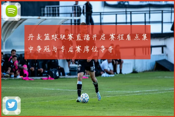 丹麦篮球联赛直播开启 赛程看点集中争冠与季后赛席位争夺