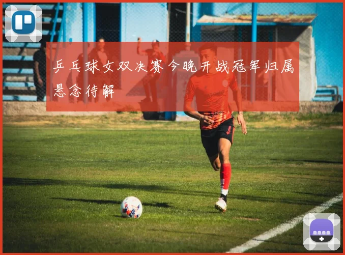 乒乓球女双决赛今晚开战冠军归属悬念待解