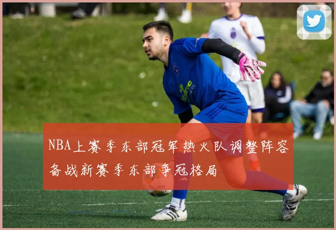NBA上赛季东部冠军热火队调整阵容备战新赛季东部争冠格局