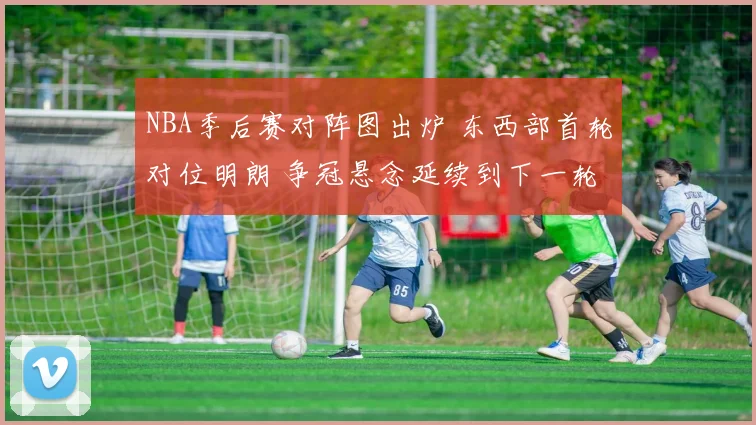NBA季后赛对阵图出炉 东西部首轮对位明朗 争冠悬念延续到下一轮
