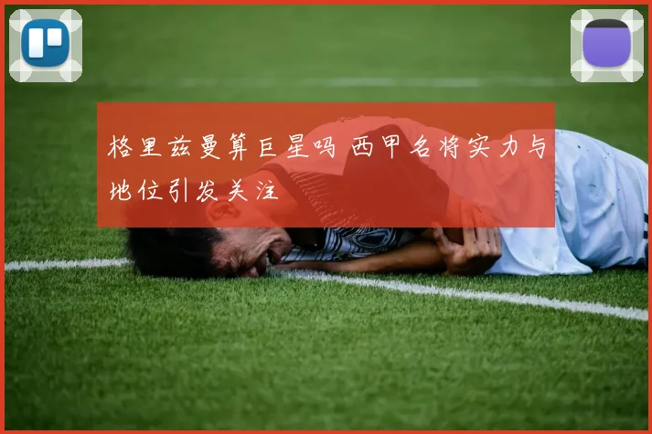 格里兹曼算巨星吗 西甲名将实力与地位引发关注