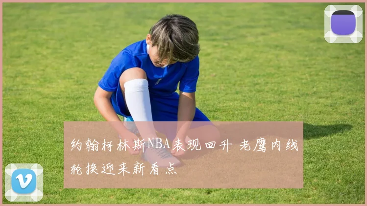 约翰柯林斯NBA表现回升 老鹰内线轮换迎来新看点