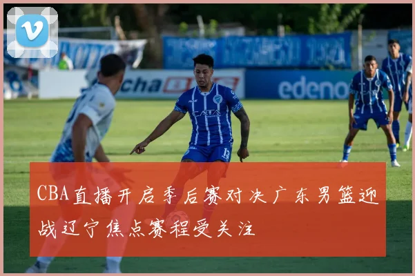 CBA直播开启季后赛对决广东男篮迎战辽宁焦点赛程受关注