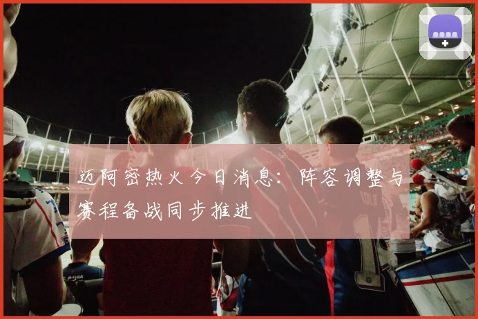 迈阿密热火今日消息：阵容调整与赛程备战同步推进