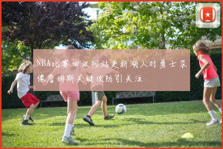 NBA比赛回放网站更新湖人对勇士录像詹姆斯关键攻防引关注
