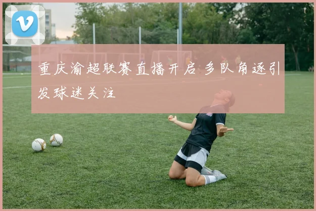 重庆渝超联赛直播开启 多队角逐引发球迷关注