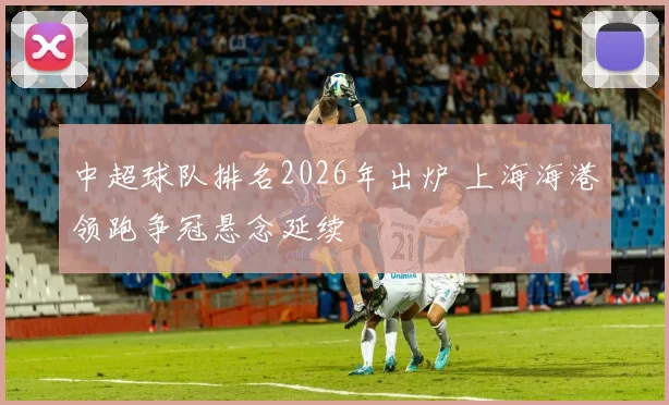 中超球队排名2026年出炉 上海海港领跑争冠悬念延续