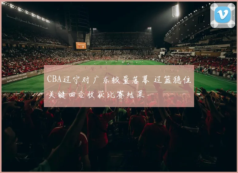CBA辽宁对广东较量落幕 辽篮稳住关键回合收获比赛结果