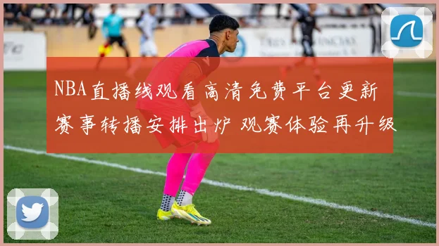 NBA直播线观看高清免费平台更新 赛事转播安排出炉 观赛体验再升级