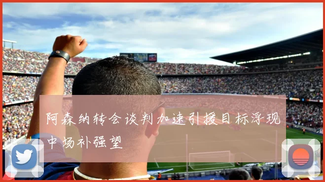 阿森纳转会谈判加速引援目标浮现中场补强望
