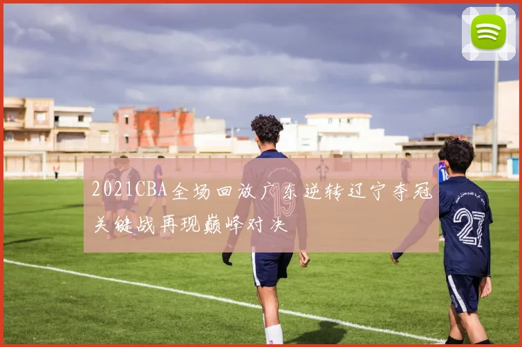2021CBA全场回放广东逆转辽宁夺冠关键战再现巅峰对决