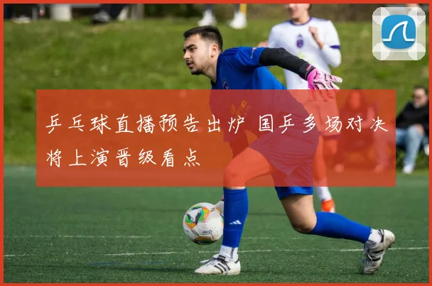 乒乓球直播预告出炉 国乒多场对决将上演晋级看点