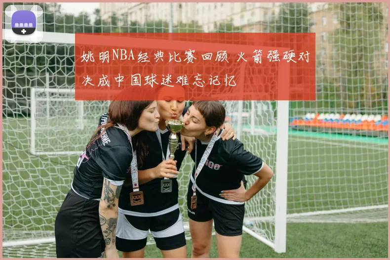 姚明NBA经典比赛回顾 火箭强硬对决成中国球迷难忘记忆