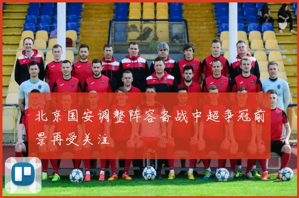 北京国安调整阵容备战中超争冠前景再受关注