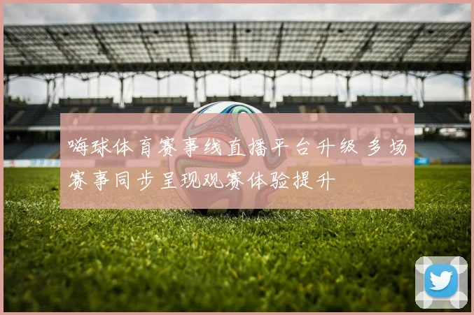 嗨球体育赛事线直播平台升级 多场赛事同步呈现观赛体验提升