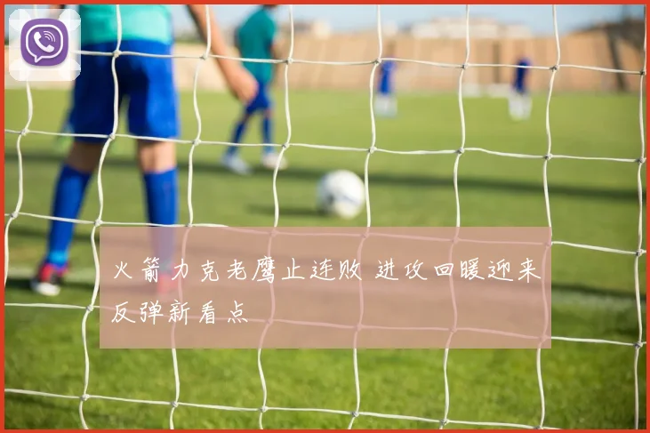 火箭力克老鹰止连败 进攻回暖迎来反弹新看点