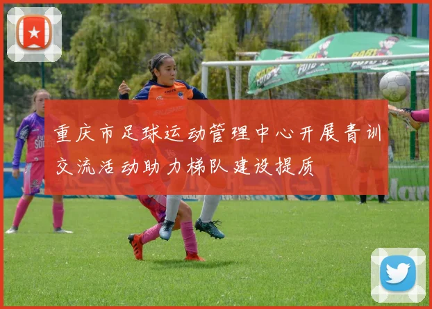 重庆市足球运动管理中心开展青训交流活动助力梯队建设提质