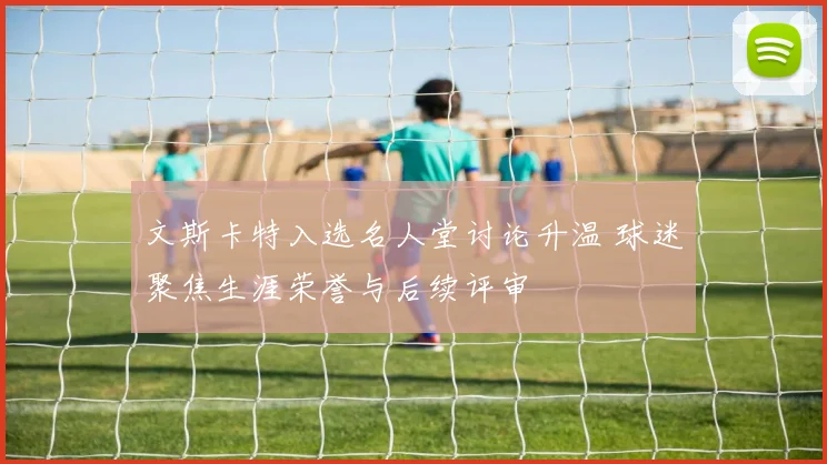 文斯卡特入选名人堂讨论升温 球迷聚焦生涯荣誉与后续评审
