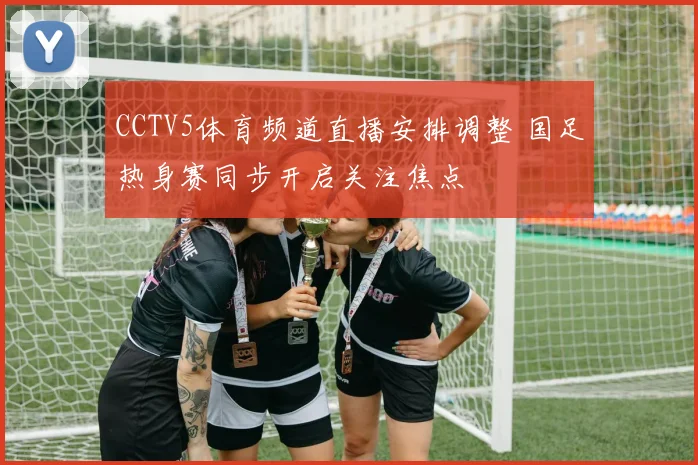 CCTV5体育频道直播安排调整 国足热身赛同步开启关注焦点