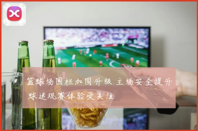 篮球场围栏加固升级 主场安全提升 球迷观赛体验受关注