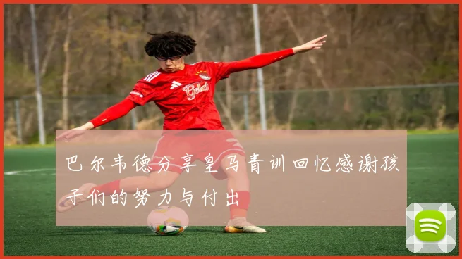 巴尔韦德分享皇马青训回忆感谢孩子们的努力与付出