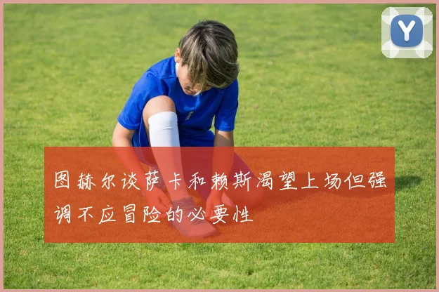 图赫尔谈萨卡和赖斯渴望上场但强调不应冒险的必要性