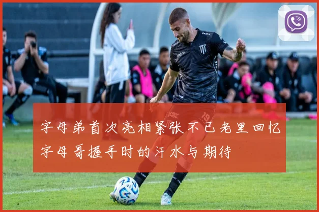 字母弟首次亮相紧张不已老里回忆字母哥握手时的汗水与期待
