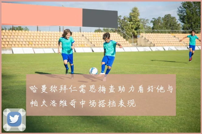 哈曼称拜仁需恩梅查助力看好他与帕夫洛维奇中场搭档表现