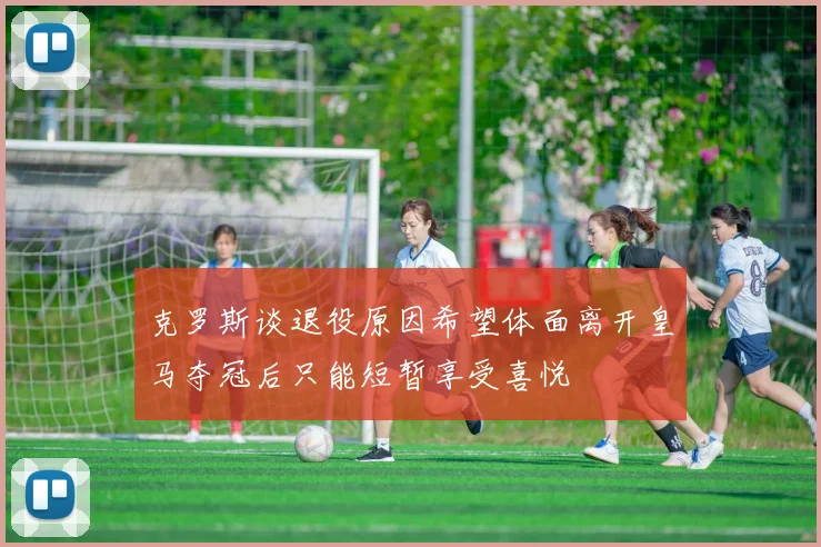 克罗斯谈退役原因希望体面离开皇马夺冠后只能短暂享受喜悦