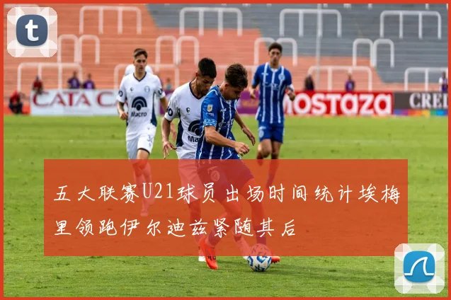 五大联赛U21球员出场时间统计埃梅里领跑伊尔迪兹紧随其后