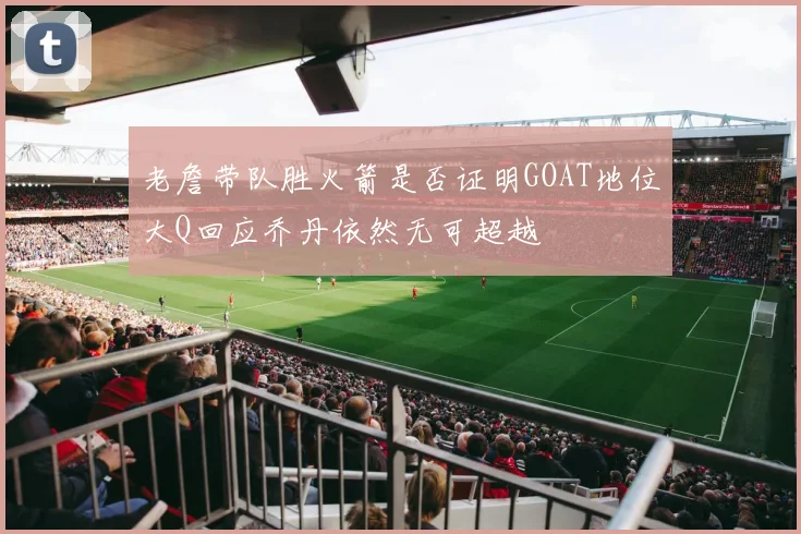 老詹带队胜火箭是否证明GOAT地位大Q回应乔丹依然无可超越