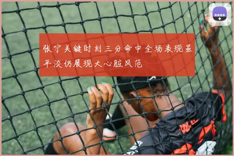 张宁关键时刻三分命中全场表现虽平淡仍展现大心脏风范