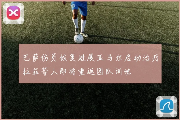 巴萨伤员恢复进展亚马尔启动治疗拉菲等人即将重返团队训练