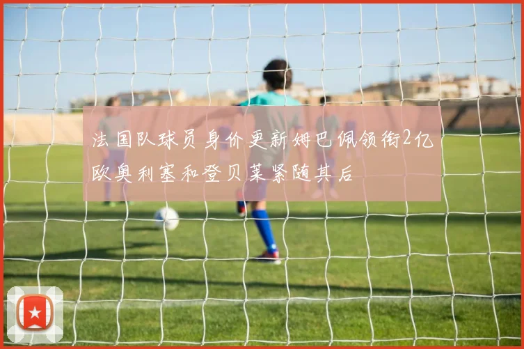 法国队球员身价更新姆巴佩领衔2亿欧奥利塞和登贝莱紧随其后