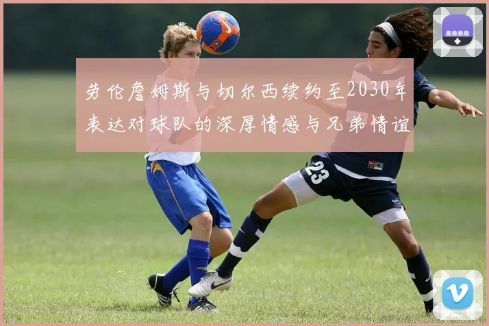 劳伦詹姆斯与切尔西续约至2030年表达对球队的深厚情感与兄弟情谊