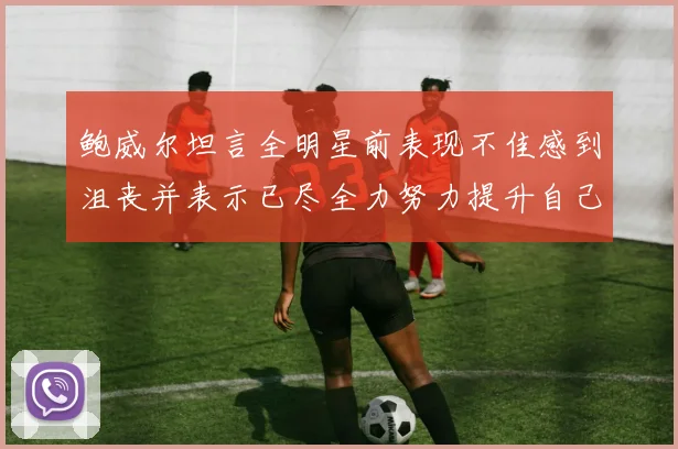 鲍威尔坦言全明星前表现不佳感到沮丧并表示已尽全力努力提升自己
