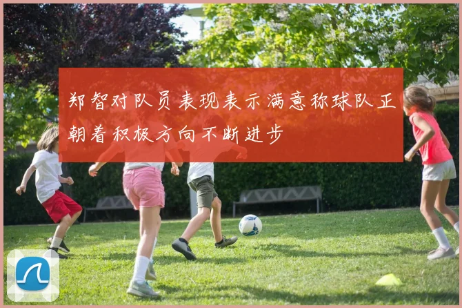 郑智对队员表现表示满意称球队正朝着积极方向不断进步