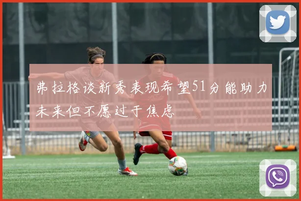 弗拉格谈新秀表现希望51分能助力未来但不愿过于焦虑