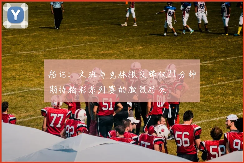 船记：文班与克林根交锋仅21分钟期待精彩系列赛的激烈对决